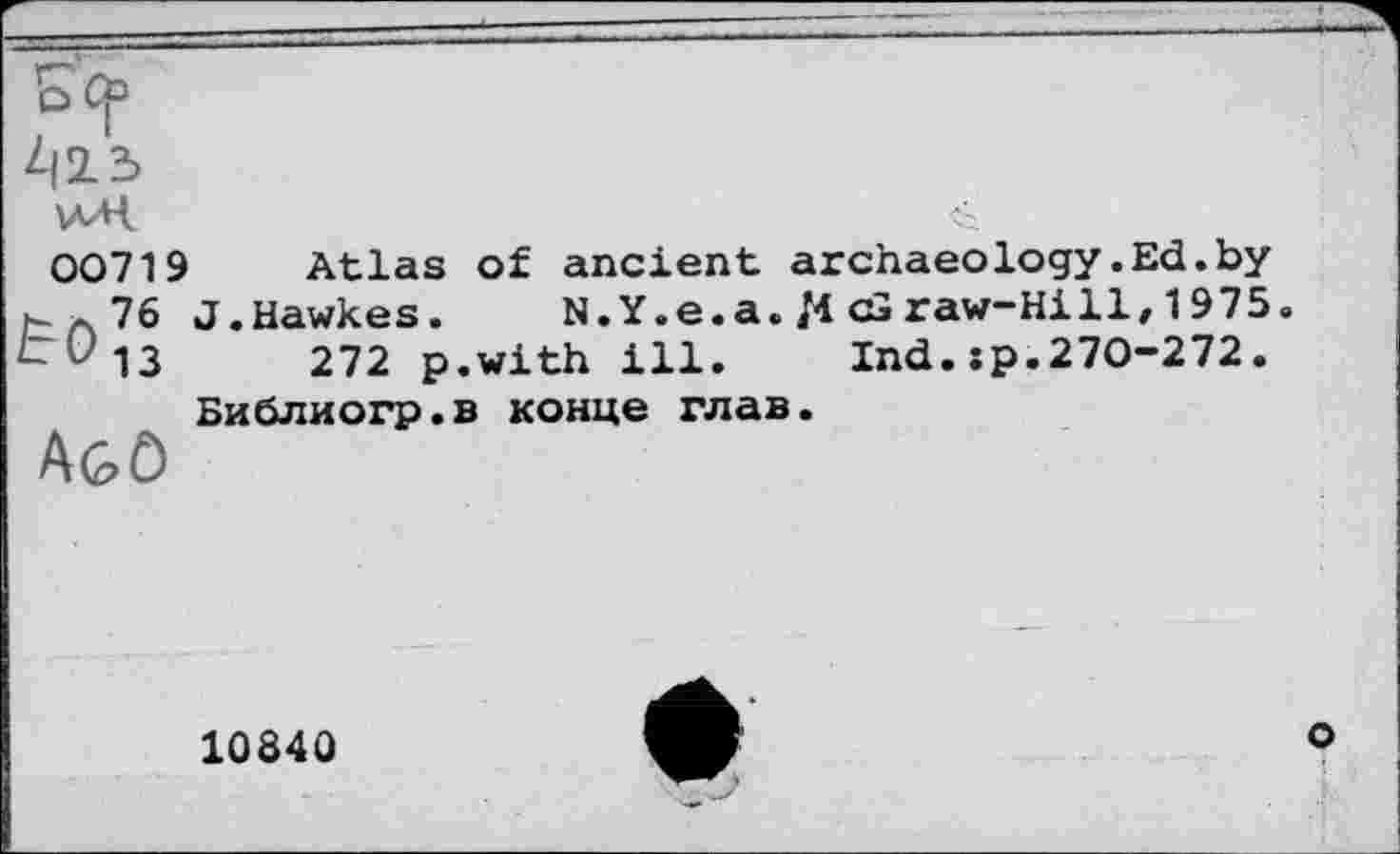 ﻿D Ср
42.3
wH	<.
00719 Atlas of ancient archaeology.Ed.by t a 76 J.Hawkes. N.Y.e.a. M cGraw-Hill/1975« LU13 272 p.with ill. Ind. jp.270-272.
Библиогр.в конце глав. Agô
1084Û